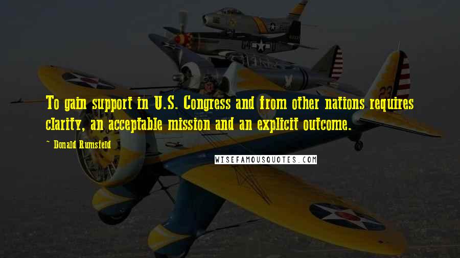 Donald Rumsfeld Quotes: To gain support in U.S. Congress and from other nations requires clarity, an acceptable mission and an explicit outcome.