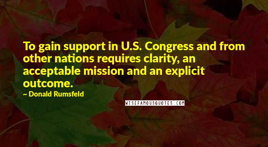 Donald Rumsfeld Quotes: To gain support in U.S. Congress and from other nations requires clarity, an acceptable mission and an explicit outcome.