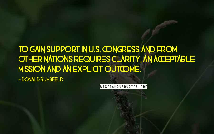 Donald Rumsfeld Quotes: To gain support in U.S. Congress and from other nations requires clarity, an acceptable mission and an explicit outcome.