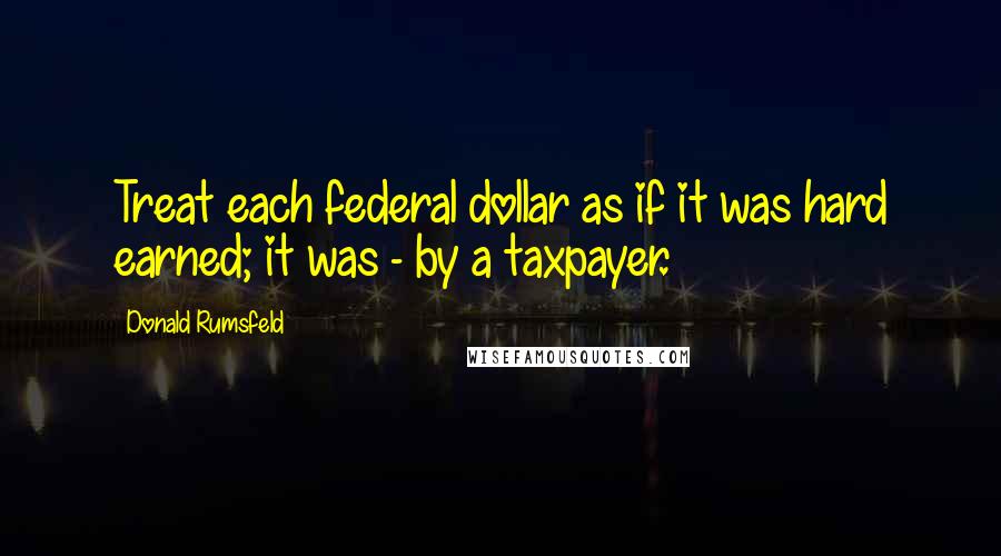 Donald Rumsfeld Quotes: Treat each federal dollar as if it was hard earned; it was - by a taxpayer.