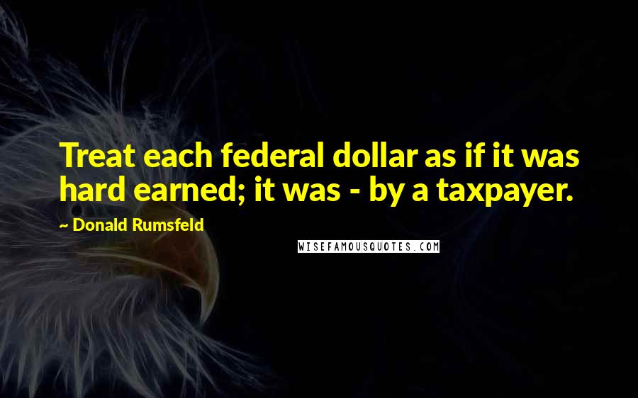 Donald Rumsfeld Quotes: Treat each federal dollar as if it was hard earned; it was - by a taxpayer.