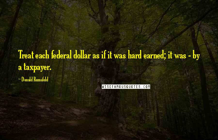 Donald Rumsfeld Quotes: Treat each federal dollar as if it was hard earned; it was - by a taxpayer.