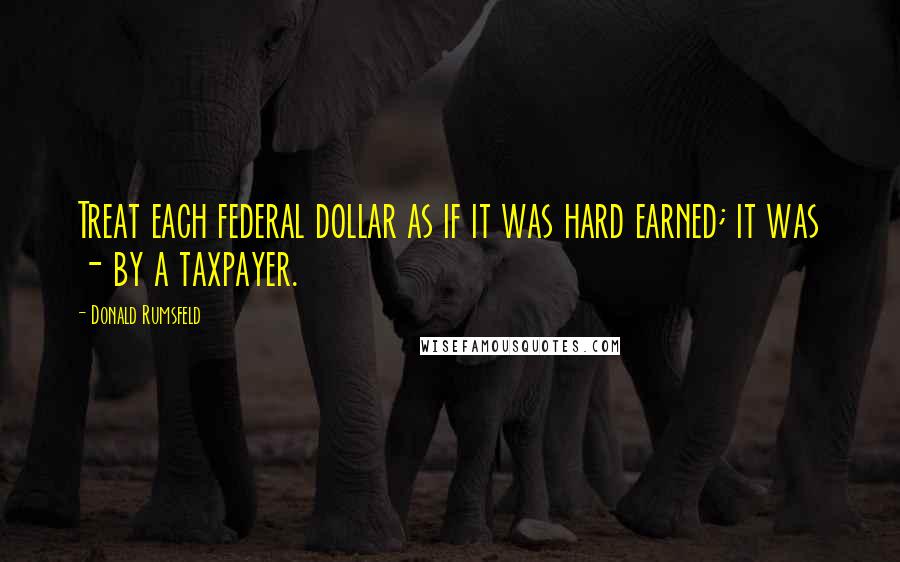 Donald Rumsfeld Quotes: Treat each federal dollar as if it was hard earned; it was - by a taxpayer.