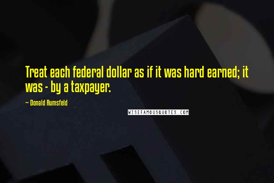 Donald Rumsfeld Quotes: Treat each federal dollar as if it was hard earned; it was - by a taxpayer.