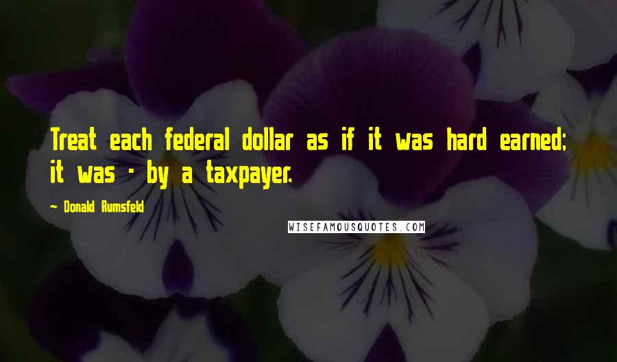 Donald Rumsfeld Quotes: Treat each federal dollar as if it was hard earned; it was - by a taxpayer.