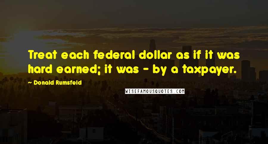 Donald Rumsfeld Quotes: Treat each federal dollar as if it was hard earned; it was - by a taxpayer.