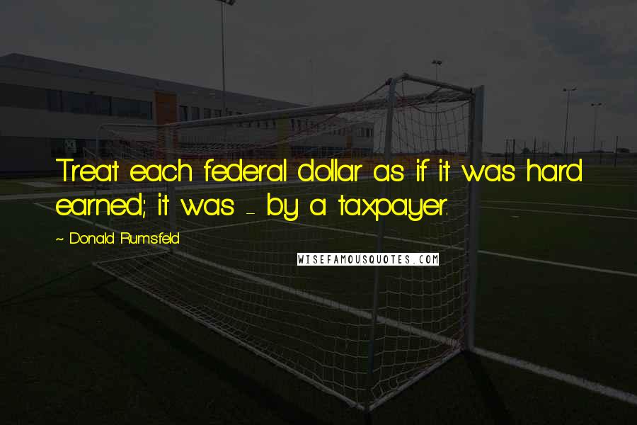 Donald Rumsfeld Quotes: Treat each federal dollar as if it was hard earned; it was - by a taxpayer.