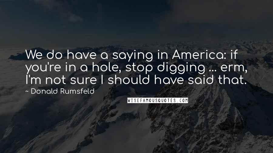 Donald Rumsfeld Quotes: We do have a saying in America: if you're in a hole, stop digging ... erm, I'm not sure I should have said that.