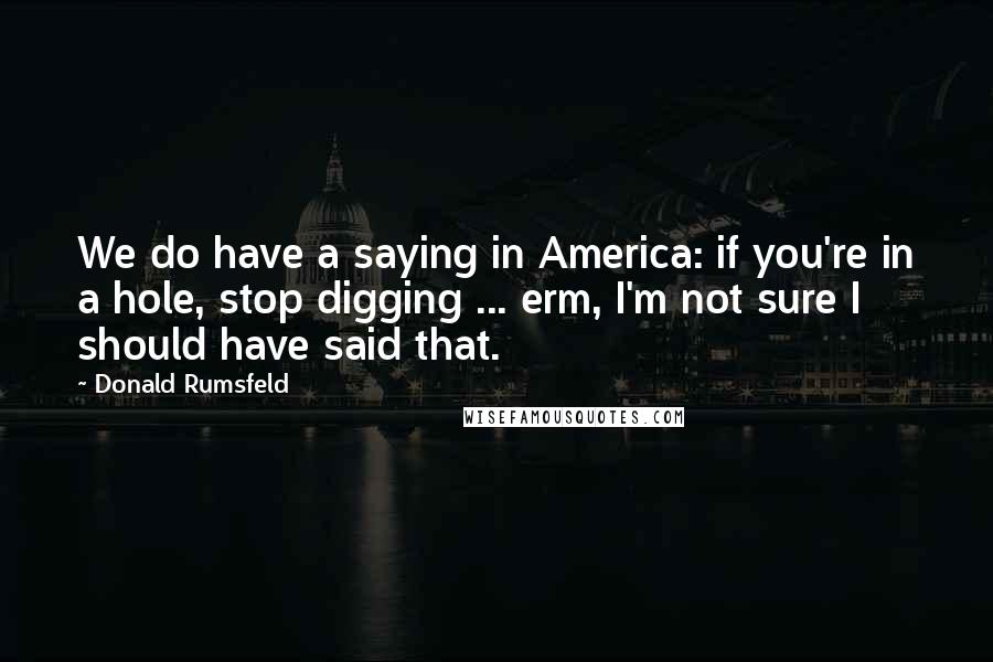 Donald Rumsfeld Quotes: We do have a saying in America: if you're in a hole, stop digging ... erm, I'm not sure I should have said that.
