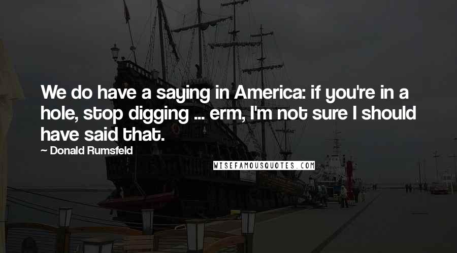 Donald Rumsfeld Quotes: We do have a saying in America: if you're in a hole, stop digging ... erm, I'm not sure I should have said that.