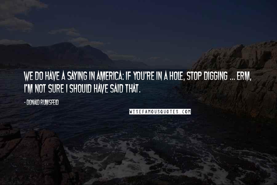 Donald Rumsfeld Quotes: We do have a saying in America: if you're in a hole, stop digging ... erm, I'm not sure I should have said that.