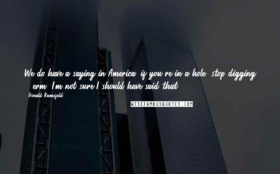 Donald Rumsfeld Quotes: We do have a saying in America: if you're in a hole, stop digging ... erm, I'm not sure I should have said that.