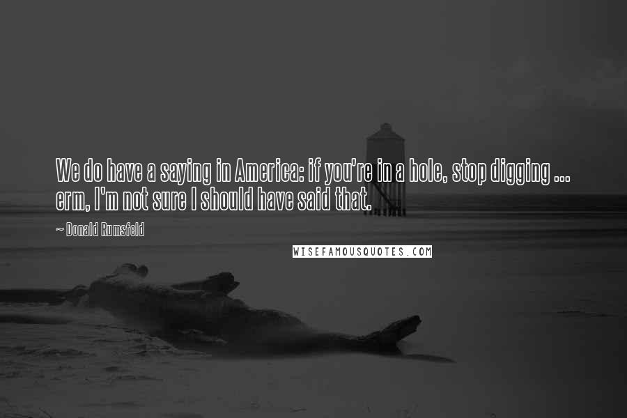 Donald Rumsfeld Quotes: We do have a saying in America: if you're in a hole, stop digging ... erm, I'm not sure I should have said that.