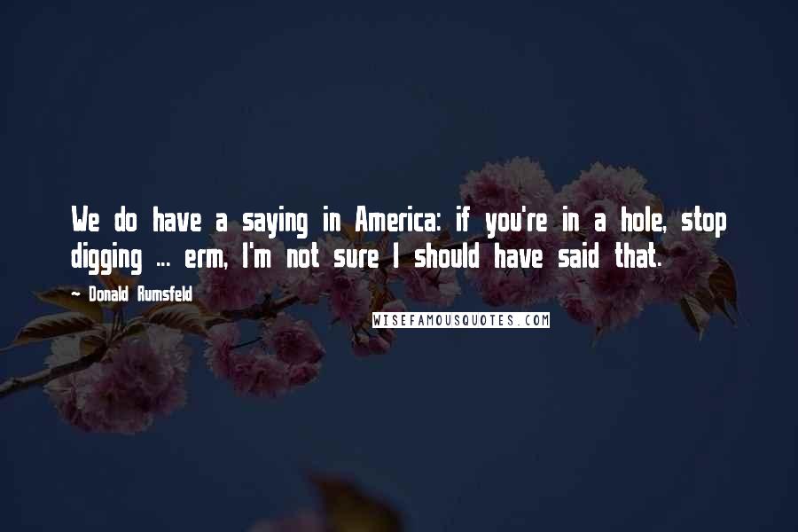 Donald Rumsfeld Quotes: We do have a saying in America: if you're in a hole, stop digging ... erm, I'm not sure I should have said that.