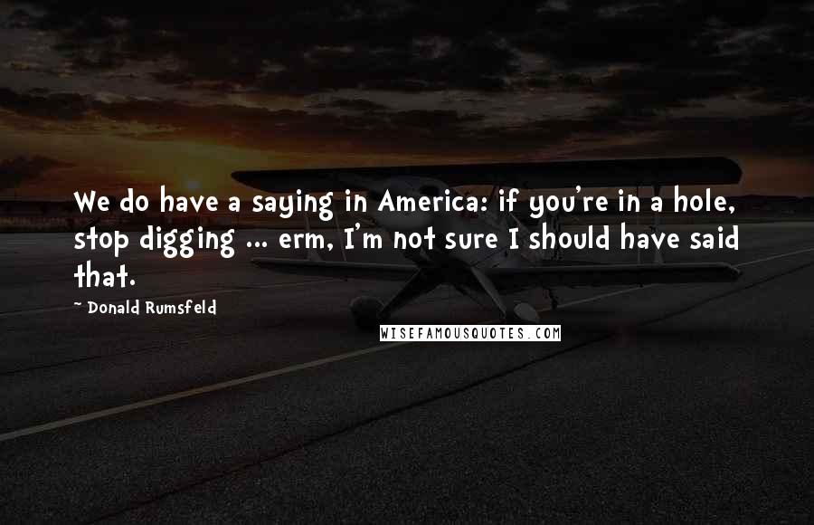 Donald Rumsfeld Quotes: We do have a saying in America: if you're in a hole, stop digging ... erm, I'm not sure I should have said that.