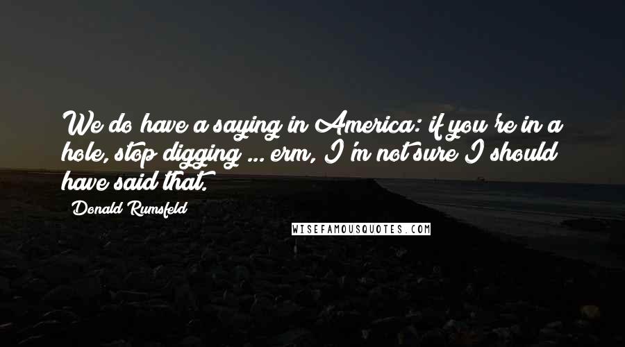 Donald Rumsfeld Quotes: We do have a saying in America: if you're in a hole, stop digging ... erm, I'm not sure I should have said that.