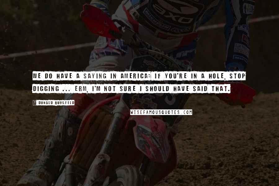 Donald Rumsfeld Quotes: We do have a saying in America: if you're in a hole, stop digging ... erm, I'm not sure I should have said that.