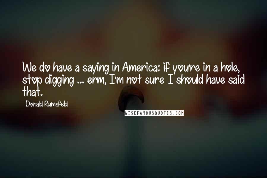 Donald Rumsfeld Quotes: We do have a saying in America: if you're in a hole, stop digging ... erm, I'm not sure I should have said that.