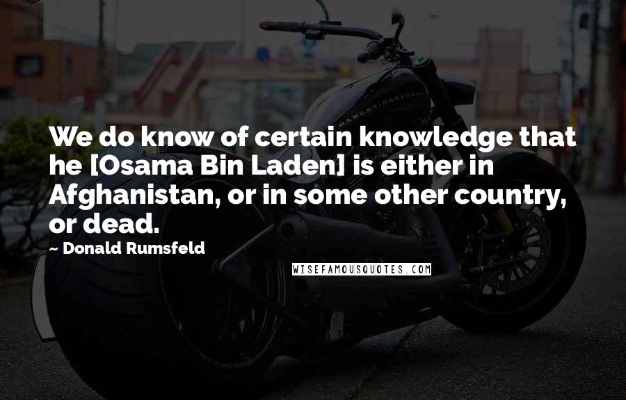 Donald Rumsfeld Quotes: We do know of certain knowledge that he [Osama Bin Laden] is either in Afghanistan, or in some other country, or dead.