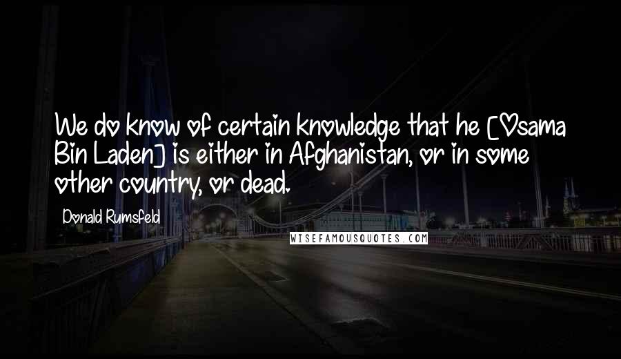 Donald Rumsfeld Quotes: We do know of certain knowledge that he [Osama Bin Laden] is either in Afghanistan, or in some other country, or dead.