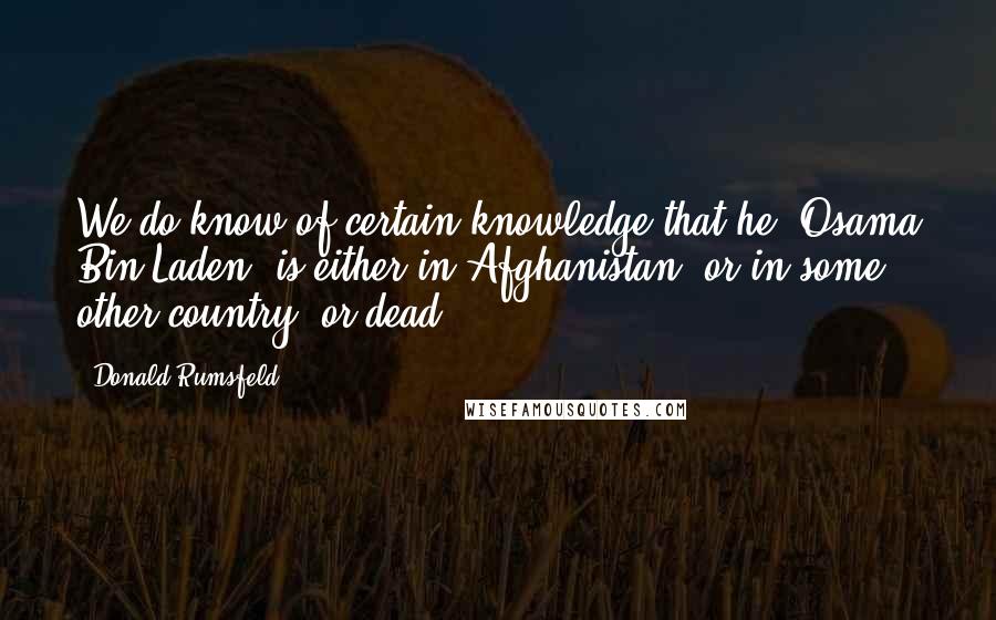 Donald Rumsfeld Quotes: We do know of certain knowledge that he [Osama Bin Laden] is either in Afghanistan, or in some other country, or dead.