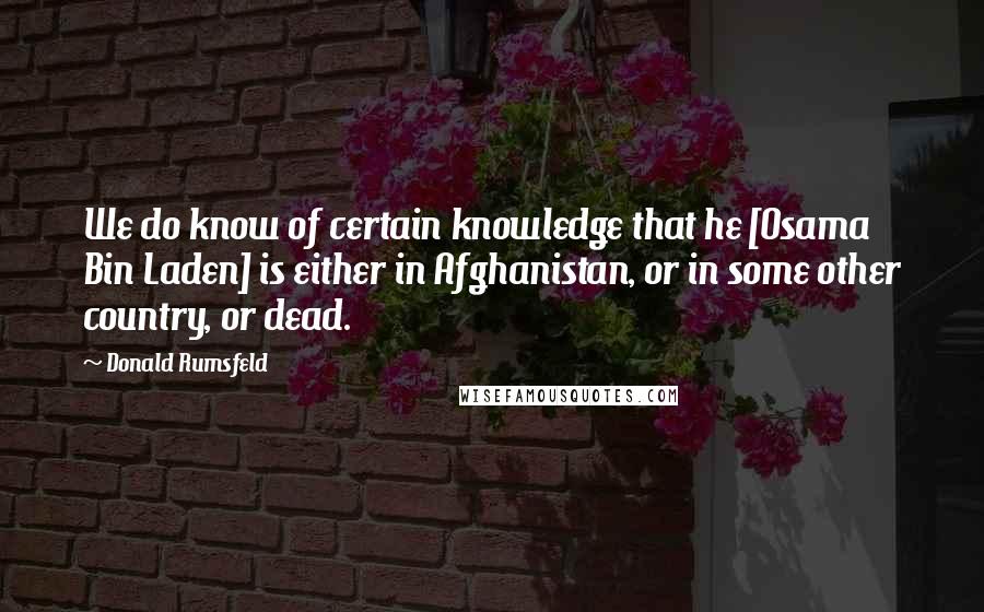 Donald Rumsfeld Quotes: We do know of certain knowledge that he [Osama Bin Laden] is either in Afghanistan, or in some other country, or dead.