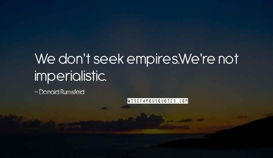 Donald Rumsfeld Quotes: We don't seek empires.We're not imperialistic.