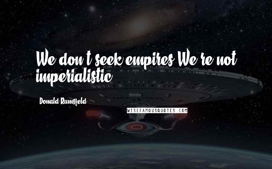 Donald Rumsfeld Quotes: We don't seek empires.We're not imperialistic.