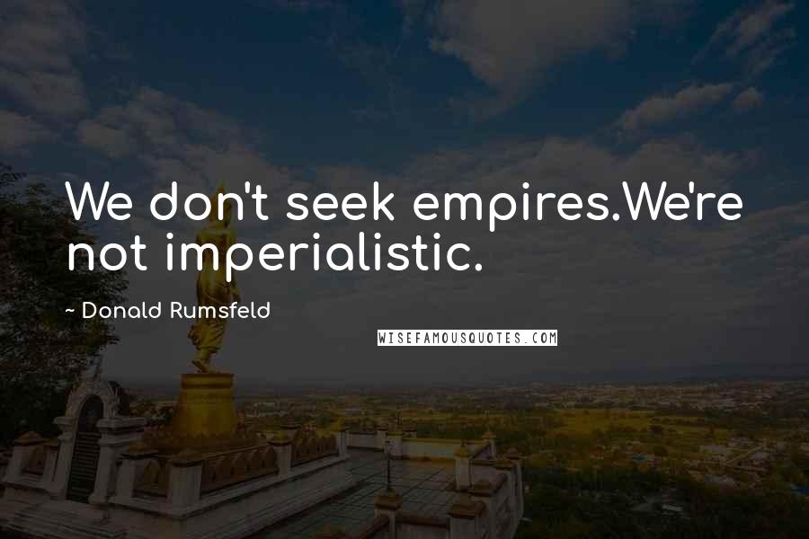 Donald Rumsfeld Quotes: We don't seek empires.We're not imperialistic.