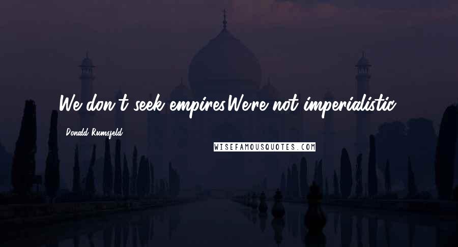 Donald Rumsfeld Quotes: We don't seek empires.We're not imperialistic.