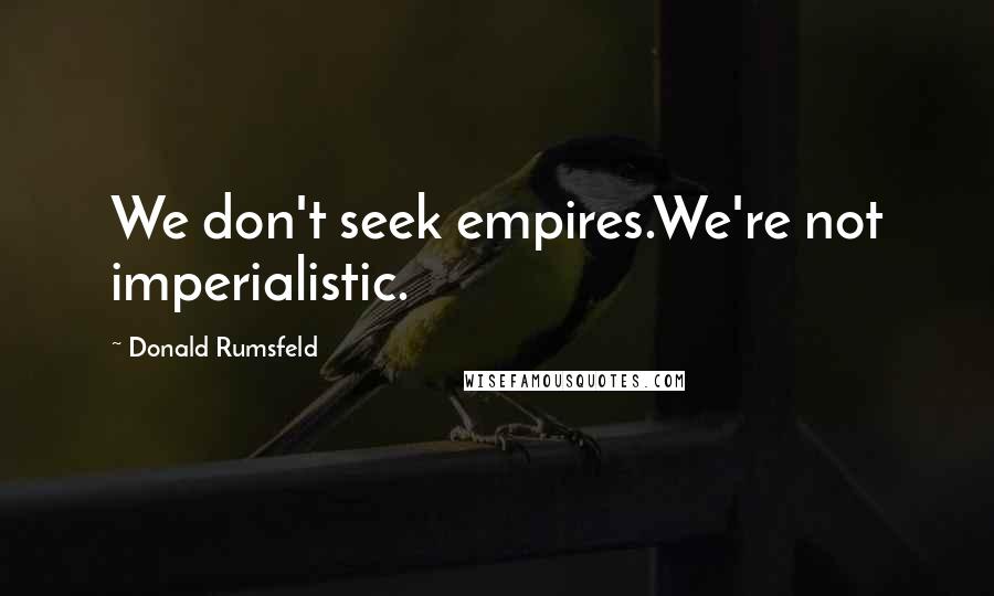 Donald Rumsfeld Quotes: We don't seek empires.We're not imperialistic.