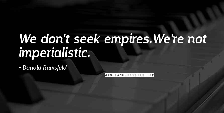 Donald Rumsfeld Quotes: We don't seek empires.We're not imperialistic.
