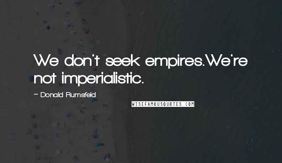 Donald Rumsfeld Quotes: We don't seek empires.We're not imperialistic.