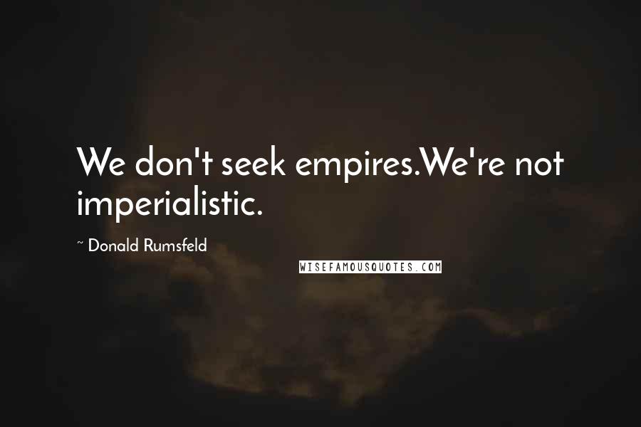 Donald Rumsfeld Quotes: We don't seek empires.We're not imperialistic.