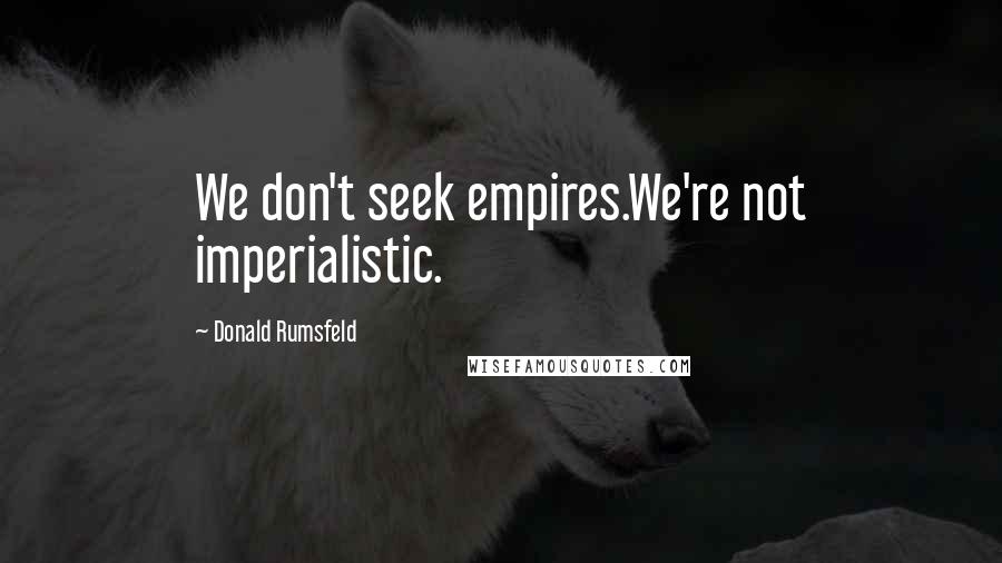 Donald Rumsfeld Quotes: We don't seek empires.We're not imperialistic.