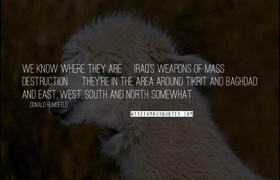 Donald Rumsfeld Quotes: We know where they are [Iraq's weapons of mass destruction]. They're in the area around Tikrit and Baghdad and east, west, south and north somewhat.