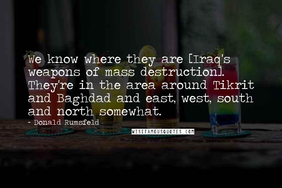 Donald Rumsfeld Quotes: We know where they are [Iraq's weapons of mass destruction]. They're in the area around Tikrit and Baghdad and east, west, south and north somewhat.