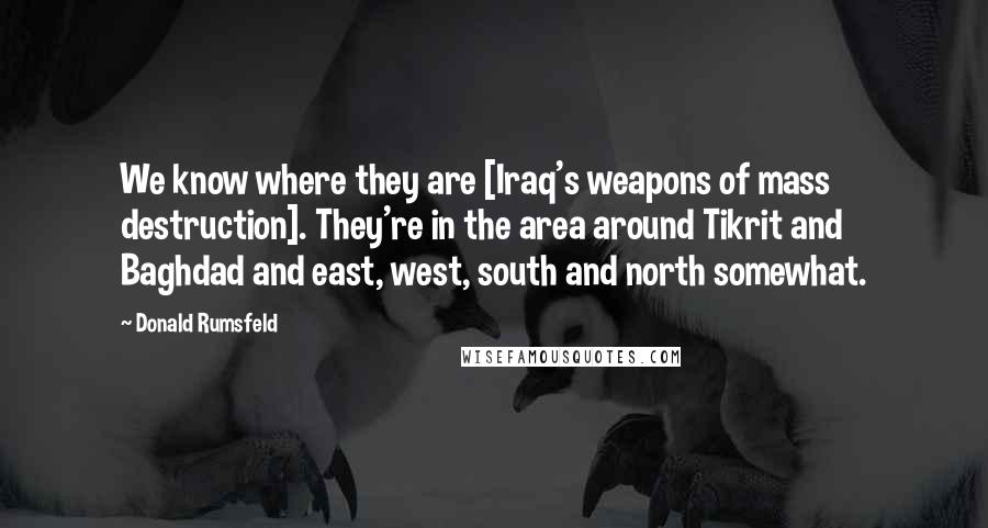 Donald Rumsfeld Quotes: We know where they are [Iraq's weapons of mass destruction]. They're in the area around Tikrit and Baghdad and east, west, south and north somewhat.