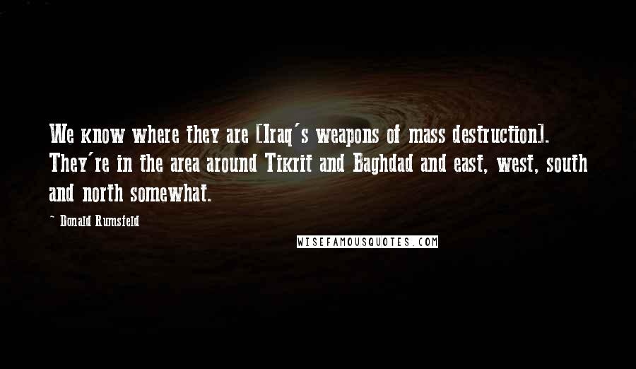 Donald Rumsfeld Quotes: We know where they are [Iraq's weapons of mass destruction]. They're in the area around Tikrit and Baghdad and east, west, south and north somewhat.