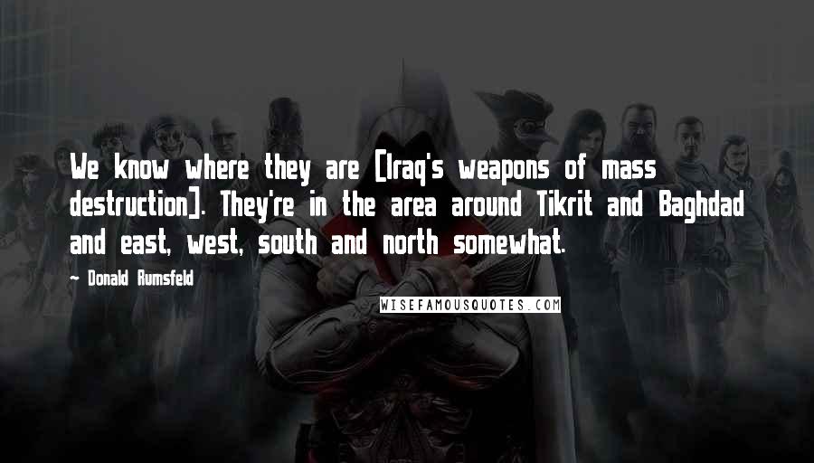 Donald Rumsfeld Quotes: We know where they are [Iraq's weapons of mass destruction]. They're in the area around Tikrit and Baghdad and east, west, south and north somewhat.