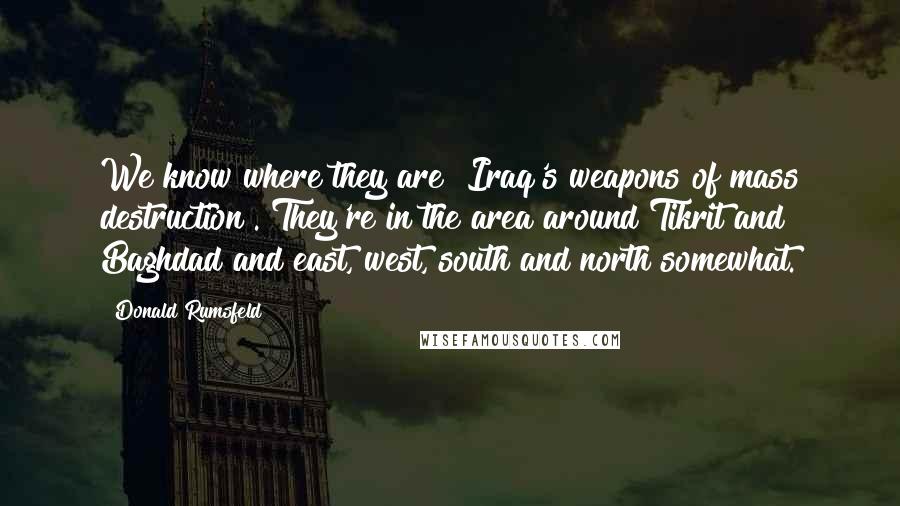 Donald Rumsfeld Quotes: We know where they are [Iraq's weapons of mass destruction]. They're in the area around Tikrit and Baghdad and east, west, south and north somewhat.