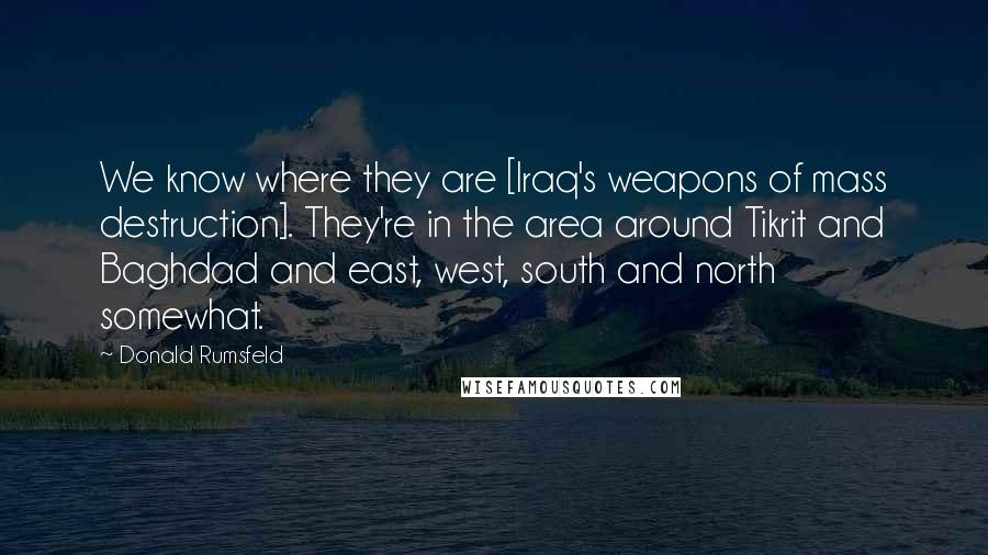 Donald Rumsfeld Quotes: We know where they are [Iraq's weapons of mass destruction]. They're in the area around Tikrit and Baghdad and east, west, south and north somewhat.