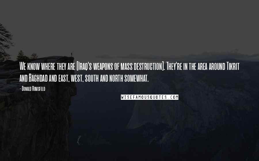 Donald Rumsfeld Quotes: We know where they are [Iraq's weapons of mass destruction]. They're in the area around Tikrit and Baghdad and east, west, south and north somewhat.