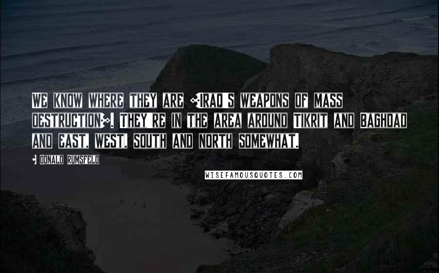 Donald Rumsfeld Quotes: We know where they are [Iraq's weapons of mass destruction]. They're in the area around Tikrit and Baghdad and east, west, south and north somewhat.