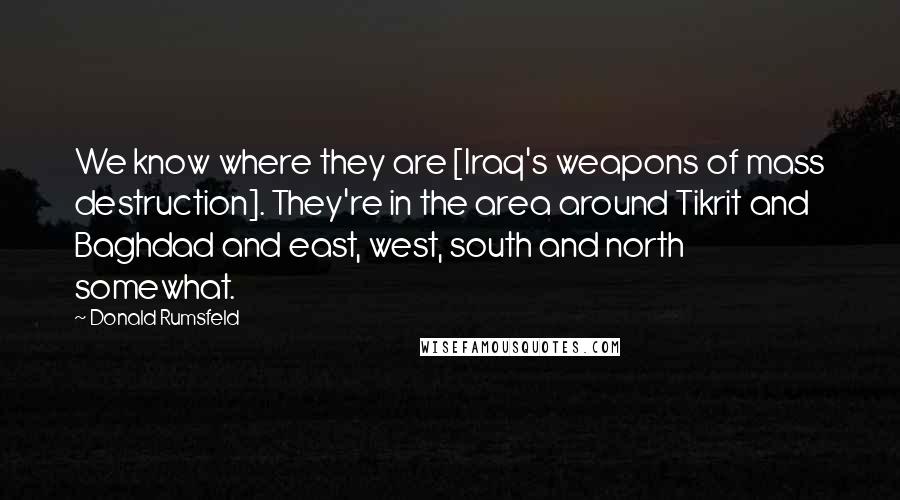 Donald Rumsfeld Quotes: We know where they are [Iraq's weapons of mass destruction]. They're in the area around Tikrit and Baghdad and east, west, south and north somewhat.