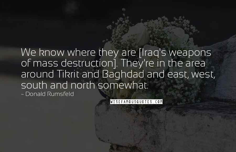 Donald Rumsfeld Quotes: We know where they are [Iraq's weapons of mass destruction]. They're in the area around Tikrit and Baghdad and east, west, south and north somewhat.