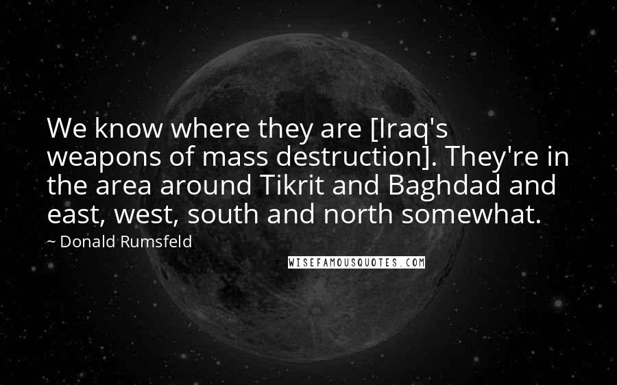 Donald Rumsfeld Quotes: We know where they are [Iraq's weapons of mass destruction]. They're in the area around Tikrit and Baghdad and east, west, south and north somewhat.