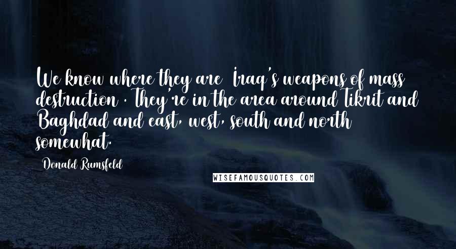 Donald Rumsfeld Quotes: We know where they are [Iraq's weapons of mass destruction]. They're in the area around Tikrit and Baghdad and east, west, south and north somewhat.