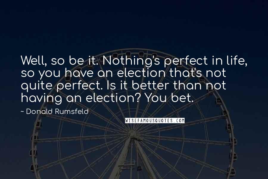 Donald Rumsfeld Quotes: Well, so be it. Nothing's perfect in life, so you have an election that's not quite perfect. Is it better than not having an election? You bet.