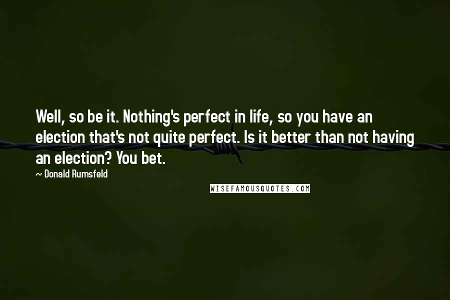 Donald Rumsfeld Quotes: Well, so be it. Nothing's perfect in life, so you have an election that's not quite perfect. Is it better than not having an election? You bet.